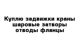 Куплю задвижки краны шаровые затворы отводы фланцы